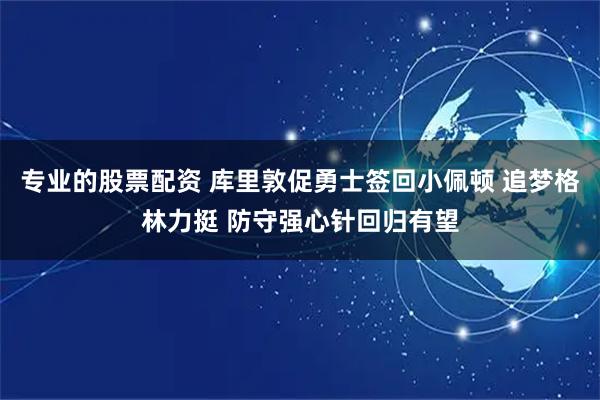 专业的股票配资 库里敦促勇士签回小佩顿 追梦格林力挺 防守强心针回归有望
