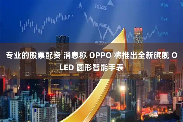 专业的股票配资 消息称 OPPO 将推出全新旗舰 OLED 圆形智能手表