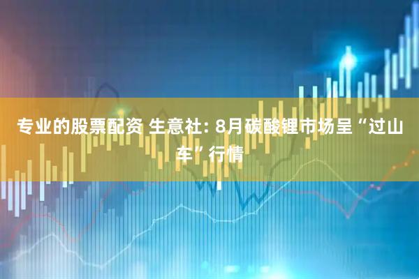 专业的股票配资 生意社: 8月碳酸锂市场呈“过山车”行情