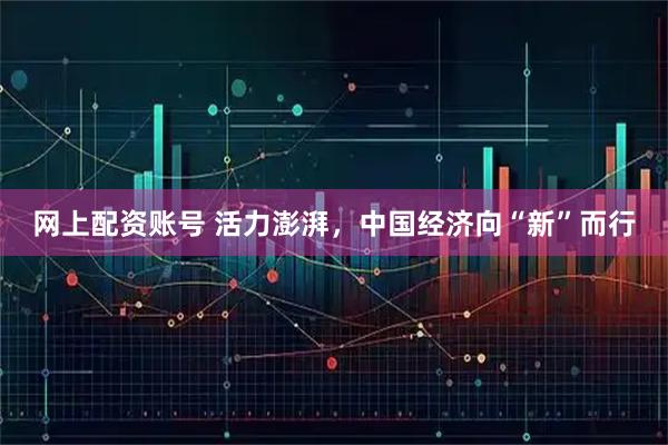 网上配资账号 活力澎湃，中国经济向“新”而行