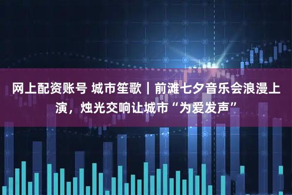 网上配资账号 城市笙歌｜前滩七夕音乐会浪漫上演，烛光交响让城市“为爱发声”