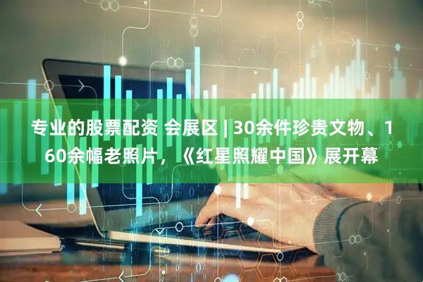 专业的股票配资 会展区 | 30余件珍贵文物、160余幅老照片，《红星照耀中国》展开幕