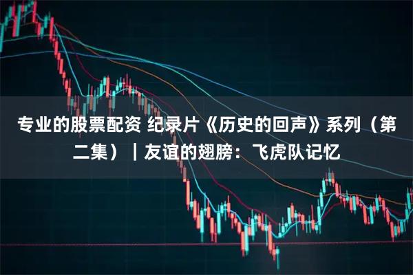 专业的股票配资 纪录片《历史的回声》系列（第二集）｜友谊的翅膀：飞虎队记忆