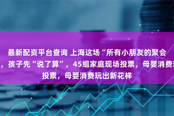 最新配资平台查询 上海这场“所有小朋友的聚会”母婴好物，孩子先“说了算”，45组家庭现场投票，母婴消费玩出新花样