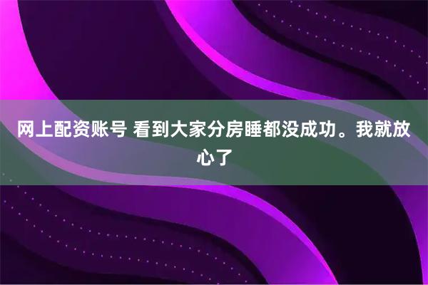 网上配资账号 看到大家分房睡都没成功。我就放心了