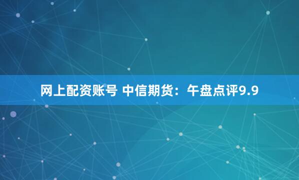 网上配资账号 中信期货：午盘点评9.9