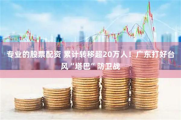 专业的股票配资 累计转移超20万人！广东打好台风“塔巴”防卫战
