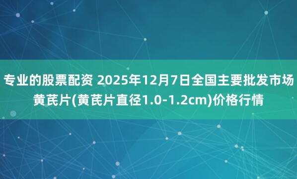 专业的股票配资 2025年12月7日全国主要批发市场黄芪片(黄芪片直径1.0-1.2cm)价格行情