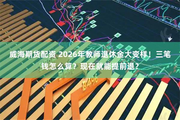 威海期货配资 2026年教师退休金大变样！三笔钱怎么算？现在就能提前退？