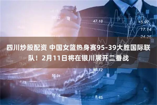 四川炒股配资 中国女篮热身赛95-39大胜国际联队！2月11日将在银川展开二番战