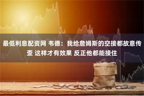 最低利息配资网 韦德：我给詹姆斯的空接都故意传歪 这样才有效果 反正他都能接住