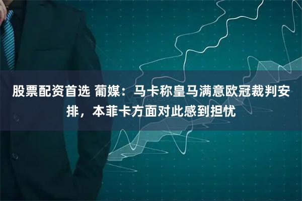 股票配资首选 葡媒：马卡称皇马满意欧冠裁判安排，本菲卡方面对此感到担忧