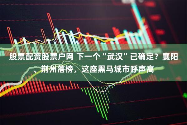 股票配资股票户网 下一个“武汉”已确定？襄阳、荆州落榜，这座黑马城市呼声高