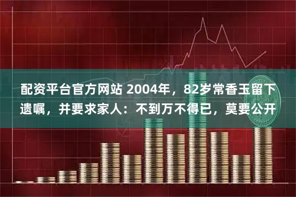 配资平台官方网站 2004年，82岁常香玉留下遗嘱，并要求家人：不到万不得已，莫要公开