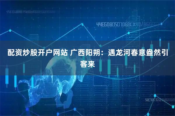 配资炒股开户网站 广西阳朔：遇龙河春意盎然引客来