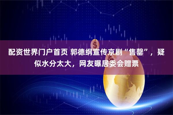 配资世界门户首页 郭德纲宣传京剧“售罄”，疑似水分太大，网友曝居委会赠票