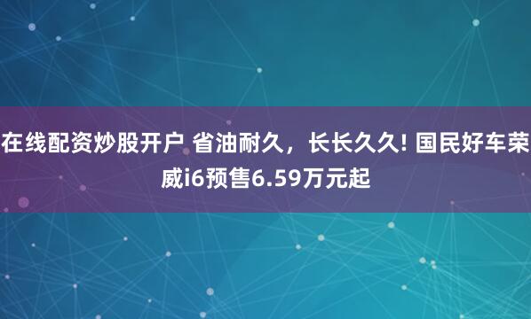 在线配资炒股开户 省油耐久，长长久久! 国民好车荣威i6预售6.59万元起