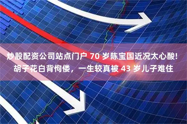 炒股配资公司站点门户 70 岁陈宝国近况太心酸! 胡子花白背佝偻，一生较真被 43 岁儿子难住