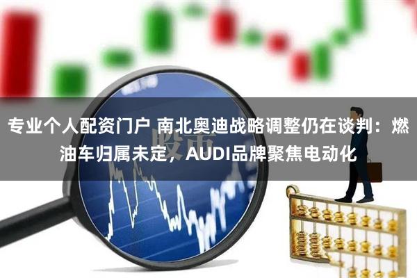 专业个人配资门户 南北奥迪战略调整仍在谈判：燃油车归属未定，AUDI品牌聚焦电动化