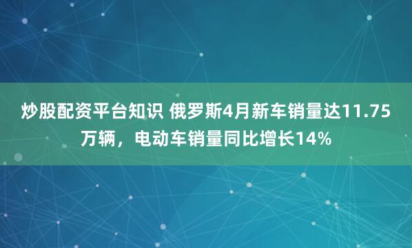 炒股配资平台知识 俄罗斯4月新车销量达11.75万辆,电动车销量同比增长14%