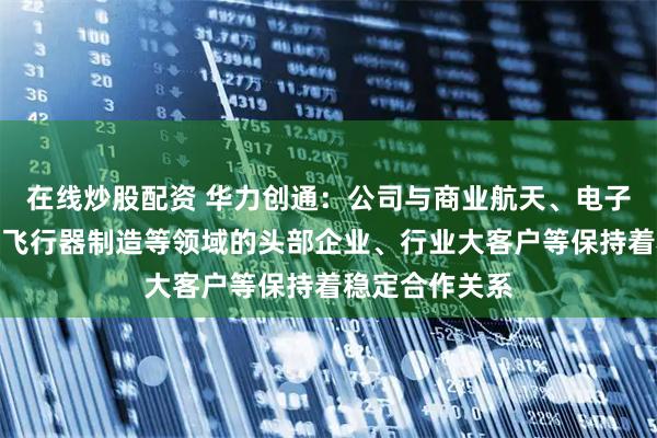 在线炒股配资 华力创通:公司与商业航天、电子元器件、低空飞行器制造等领域的头部企业、行业大客户等保持着稳定合作关系