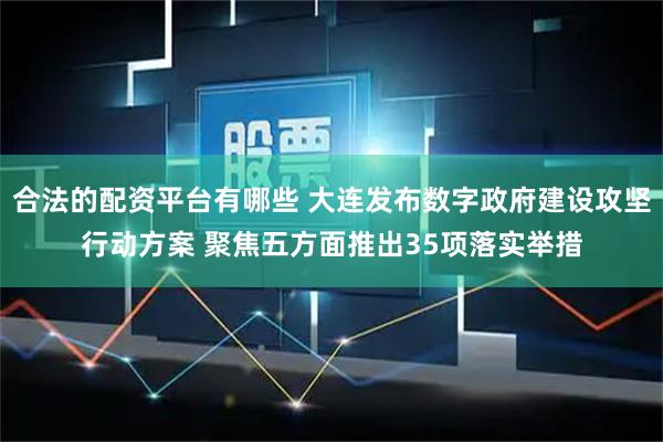 合法的配资平台有哪些 大连发布数字政府建设攻坚行动方案 聚焦五方面推出35项落实举措