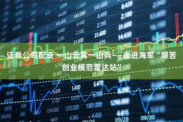 证券公司配资 一山云雾一山兵——走进海军“艰苦创业模范雷达站”